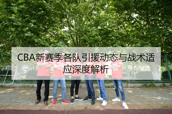 CBA新赛季各队引援动态与战术适应深度解析